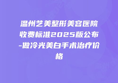温州艺美整形美容医院收费标准2025版公布-做冷光美白手术治疗价格