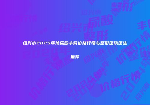绍兴市2025年玻尿酸丰臀价格行情与整形医院医生推荐