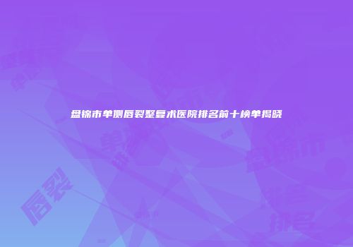 盘锦市单侧唇裂整复术医院排名前十榜单揭晓