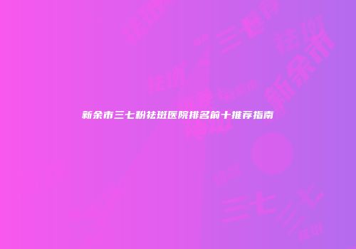 新余市三七粉祛斑医院排名前十推荐指南