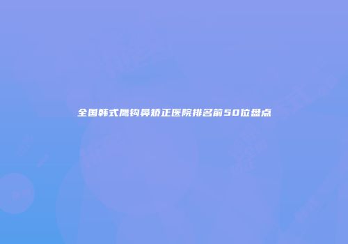 全国韩式鹰钩鼻矫正医院排名前50位盘点