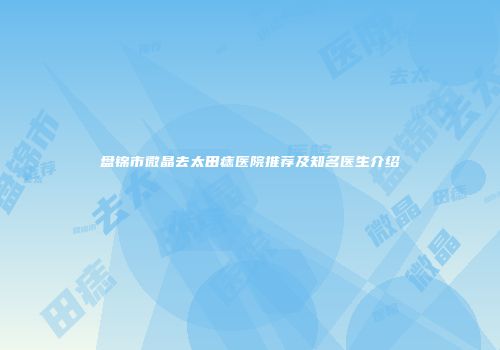 盘锦市微晶去太田痣医院推荐及知名医生介绍