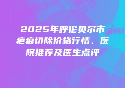 2025年呼伦贝尔市疤痕切除价格行情、医院推荐及医生点评