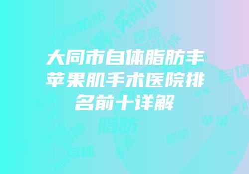大同市自体脂肪丰苹果肌手术医院排名前十详解