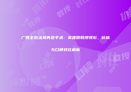 广西全包法耳再造手术：吴建明教授领衔，价格与口碑对比解析