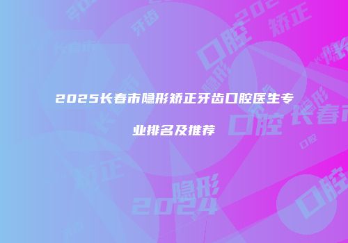 2025长春市隐形矫正牙齿口腔医生专业排名及推荐