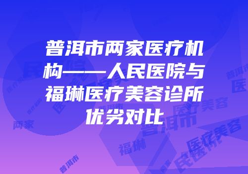普洱市两家医疗机构——人民医院与福琳医疗美容诊所优劣对比