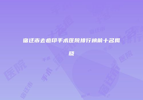 宿迁市去痘印手术医院排行榜前十名揭晓