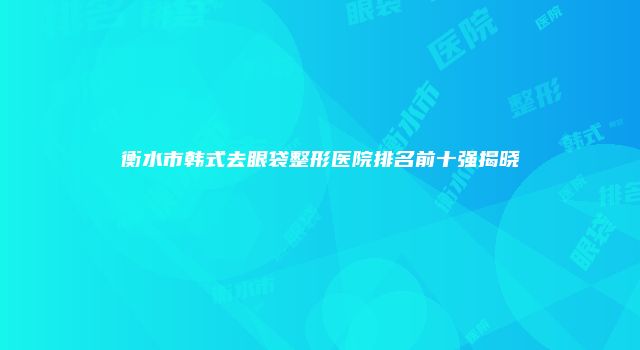 衡水市韩式去眼袋整形医院排名前十强揭晓