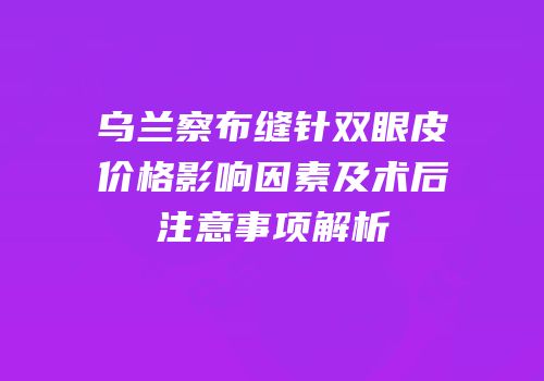 乌兰察布缝针双眼皮价格影响因素及术后注意事项解析