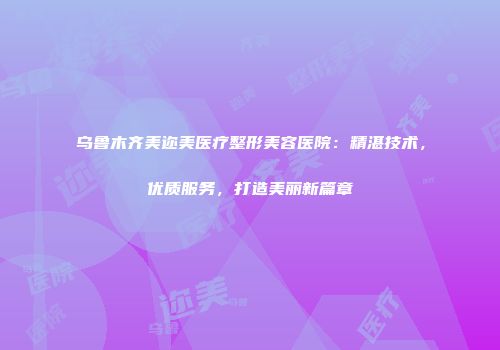 乌鲁木齐美迩美医疗整形美容医院：精湛技术，优质服务，打造美丽新篇章
