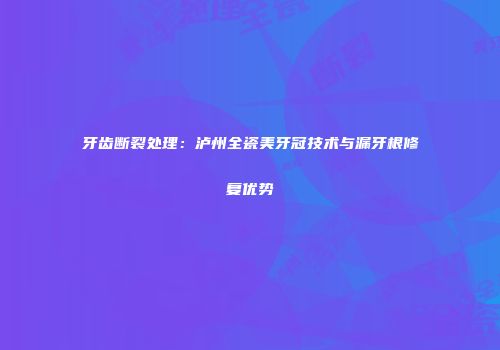 牙齿断裂处理：泸州全瓷美牙冠技术与漏牙根修复优势