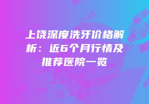 上饶深度洗牙价格解析：近6个月行情及推荐医院一览