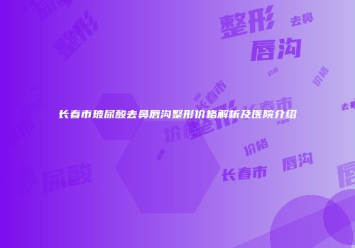 长春市玻尿酸去鼻唇沟整形价格解析及医院介绍