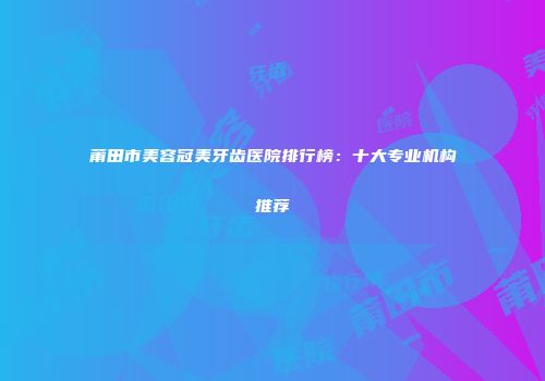 莆田市美容冠美牙齿医院排行榜：十大专业机构推荐