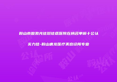 鞍山市做激光祛斑祛痣医院在榜名单前十公认实力佳-鞍山唐龙医疗美容诊所专业