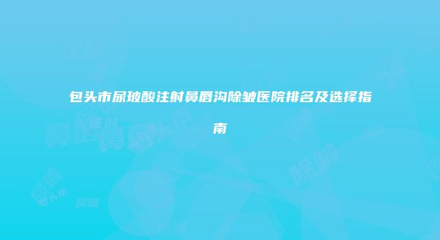 包头市尿玻酸注射鼻唇沟除皱医院排名及选择指南