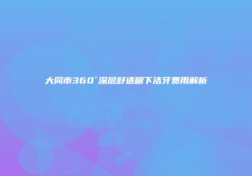 大同市360°深层舒适龈下洁牙费用解析