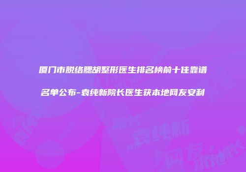 厦门市脱络腮胡整形医生排名榜前十佳靠谱名单公布-袁纯新院长医生获本地网友安利