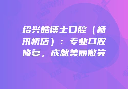 绍兴皓博士口腔（杨汛桥店）：专业口腔修复，成就美丽微笑