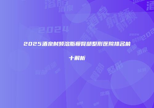2025酒泉射频溶脂瘦臀部整形医院排名前十解析