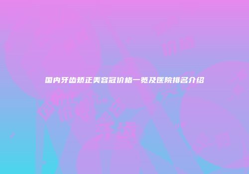 国内牙齿矫正美容冠价格一览及医院排名介绍