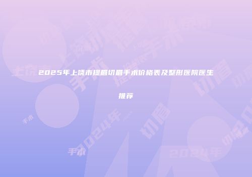2025年上饶市提眉切眉手术价格表及整形医院医生推荐