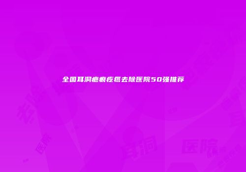 全国耳洞疤痕疙瘩去除医院50强推荐