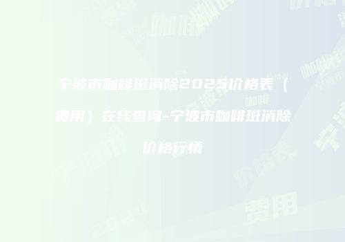 宁波市咖啡斑消除2025价格表（费用）在线查询-宁波市咖啡斑消除价格行情