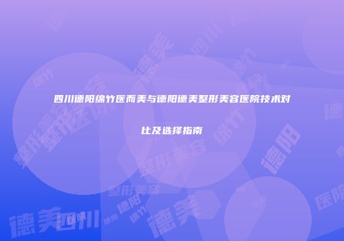 四川德阳绵竹医而美与德阳德美整形美容医院技术对比及选择指南