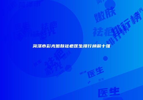 菏泽市彩光嫩肤祛疤医生排行榜前十强