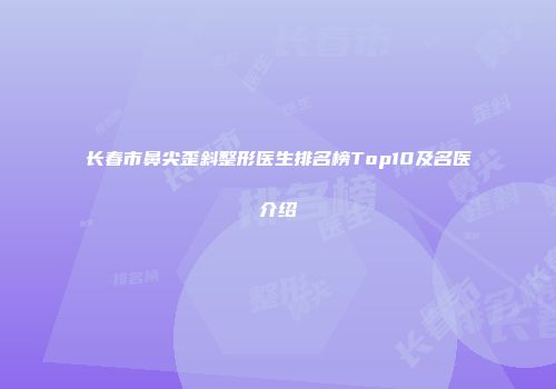 长春市鼻尖歪斜整形医生排名榜Top10及名医介绍