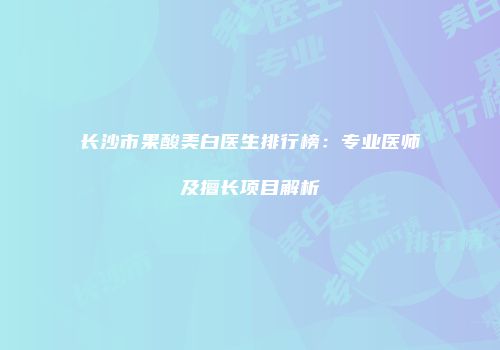 长沙市果酸美白医生排行榜：专业医师及擅长项目解析