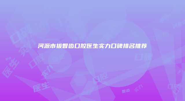 河源市拔智齿口腔医生实力口碑排名推荐