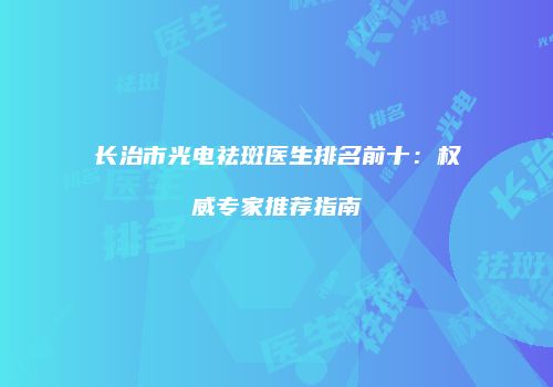 长治市光电祛斑医生排名前十：权威专家推荐指南