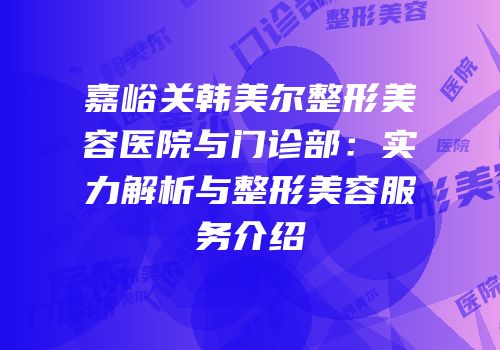 嘉峪关韩美尔整形美容医院与门诊部：实力解析与整形美容服务介绍