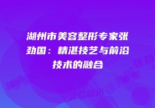 湖州市美容整形专家张劲国：精湛技艺与前沿技术的融合