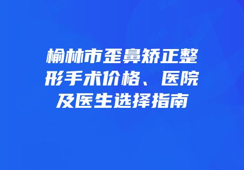 榆林市歪鼻矫正整形手术价格、医院及医生选择指南