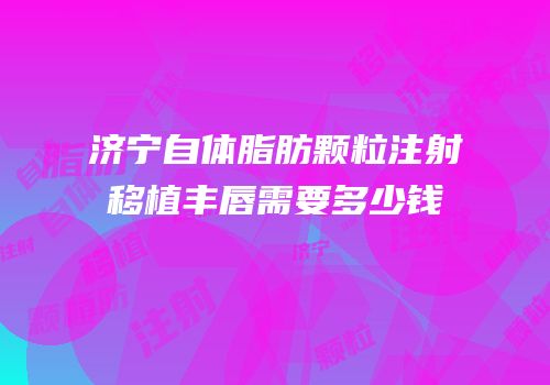 济宁自体脂肪颗粒注射移植丰唇需要多少钱