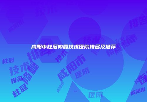 咸阳市柱冠修复技术医院排名及推荐