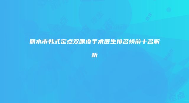 丽水市韩式定点双眼皮手术医生排名榜前十名解析