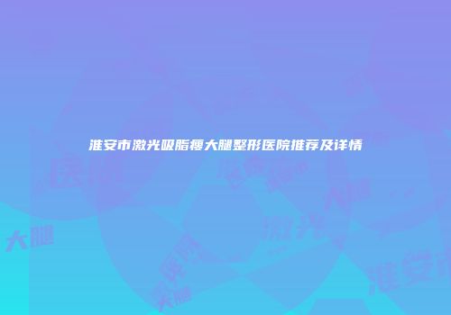 淮安市激光吸脂瘦大腿整形医院推荐及详情