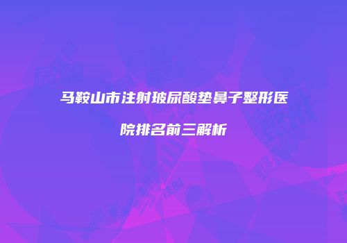 马鞍山市注射玻尿酸垫鼻子整形医院排名前三解析