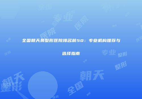 全国朝天鼻整形医院排名前50：专业机构推荐与选择指南