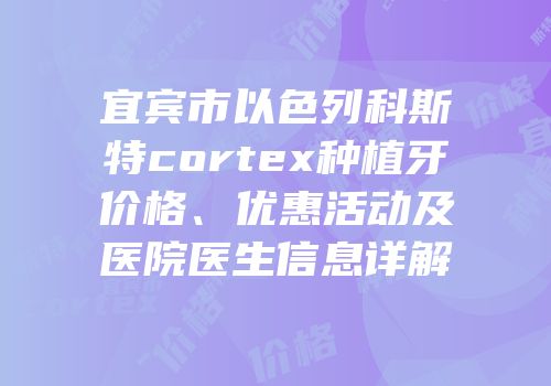 宜宾市以色列科斯特cortex种植牙价格、优惠活动及医院医生信息详解