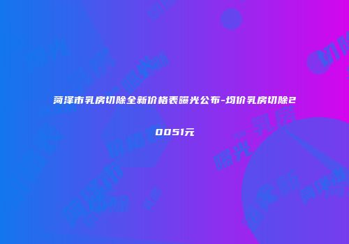 菏泽市乳房切除全新价格表曝光公布-均价乳房切除20051元