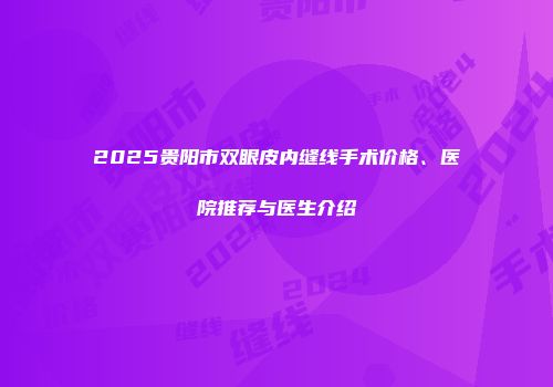 2025贵阳市双眼皮内缝线手术价格、医院推荐与医生介绍