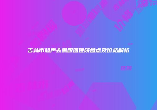 吉林市超声去黑眼圈医院盘点及价格解析