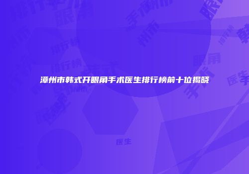 漳州市韩式开眼角手术医生排行榜前十位揭晓