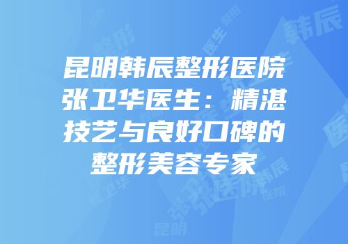 昆明韩辰整形医院张卫华医生：精湛技艺与良好口碑的整形美容专家